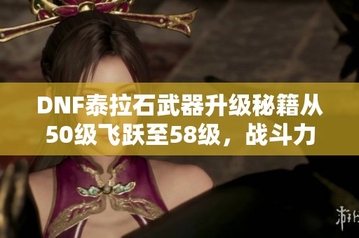 DNF泰拉石武器升级秘籍从50级飞跃至58级，战斗力大幅提升！