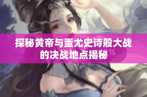 探秘黄帝与蚩尤史诗般大战的决战地点揭秘