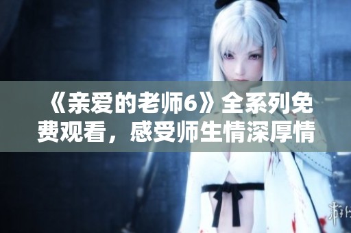 《亲爱的老师6》全系列免费观看，感受师生情深厚情感故事