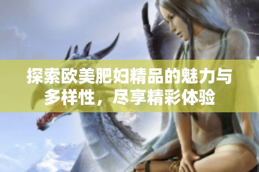 探索欧美肥妇精品的魅力与多样性，尽享精彩体验