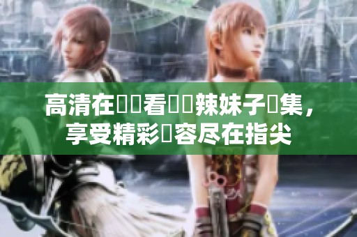 高清在線觀看熱門辣妹子劇集，享受精彩內容尽在指尖