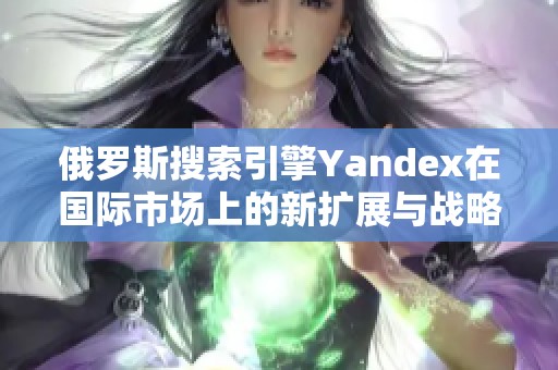 俄罗斯搜索引擎Yandex在国际市场上的新扩展与战略分析