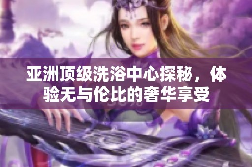 亚洲顶级洗浴中心探秘，体验无与伦比的奢华享受