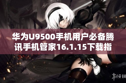 华为U9500手机用户必备腾讯手机管家16.1.15下载指南