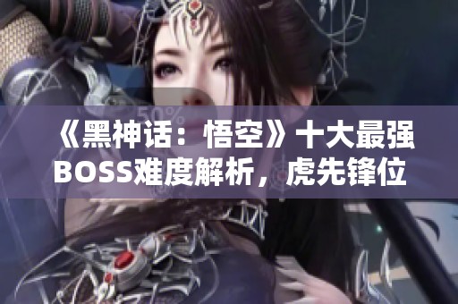 《黑神话：悟空》十大最强BOSS难度解析，虎先锋位列第九
