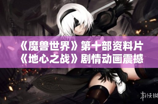 《魔兽世界》第十部资料片《地心之战》剧情动画震撼发布引发玩家期待
