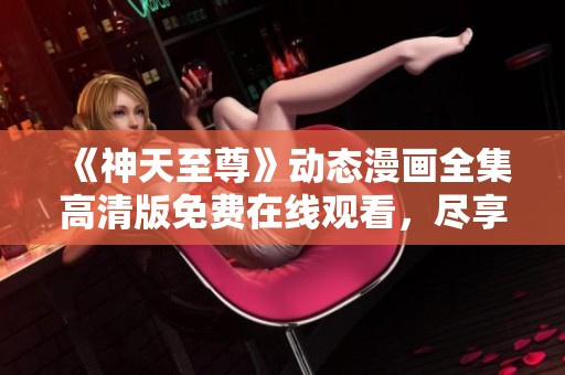 《神天至尊》动态漫画全集高清版免费在线观看，尽享视觉盛宴