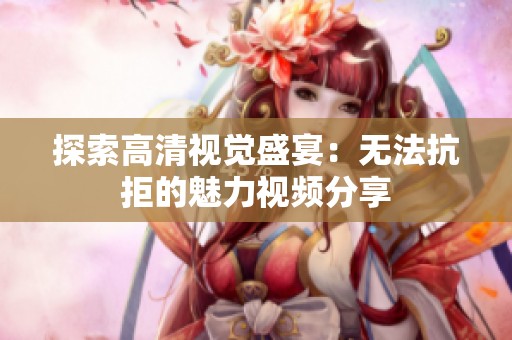 探索高清视觉盛宴：无法抗拒的魅力视频分享