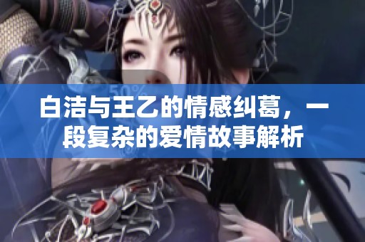白洁与王乙的情感纠葛，一段复杂的爱情故事解析