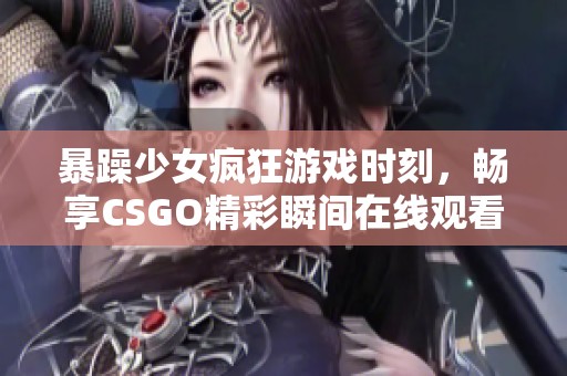 暴躁少女疯狂游戏时刻，畅享CSGO精彩瞬间在线观看不容错过
