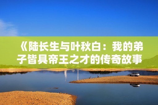 《陆长生与叶秋白：我的弟子皆具帝王之才的传奇故事》