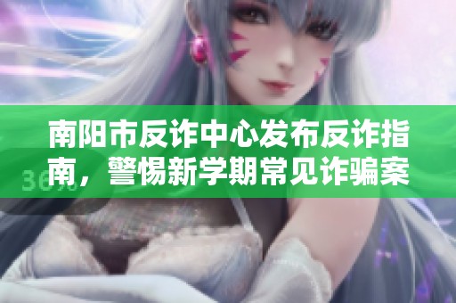 南阳市反诈中心发布反诈指南，警惕新学期常见诈骗案例解析