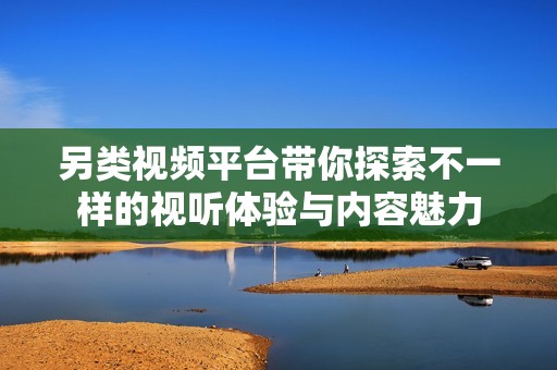 另类视频平台带你探索不一样的视听体验与内容魅力
