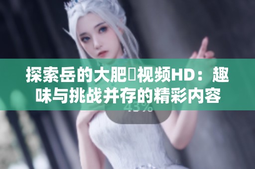 探索岳的大肥坹视频HD：趣味与挑战并存的精彩内容