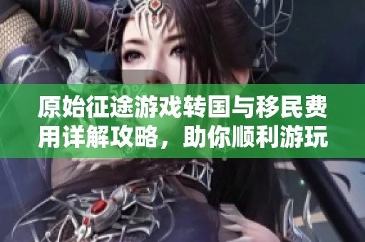 原始征途游戏转国与移民费用详解攻略，助你顺利游玩新天！