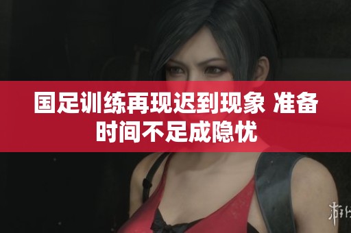 国足训练再现迟到现象 准备时间不足成隐忧