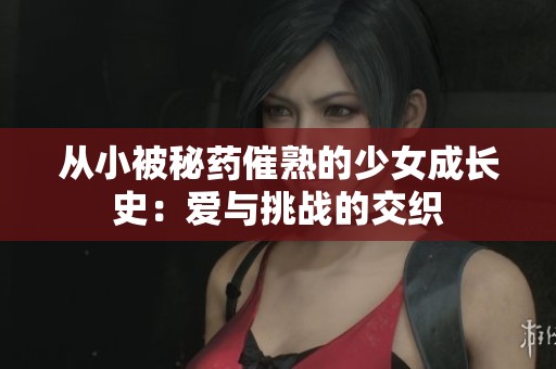 从小被秘药催熟的少女成长史：爱与挑战的交织