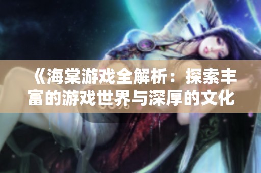 《海棠游戏全解析：探索丰富的游戏世界与深厚的文化底蕴》