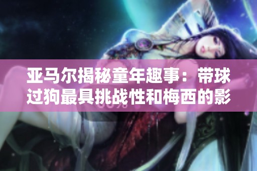 亚马尔揭秘童年趣事：带球过狗最具挑战性和梅西的影响