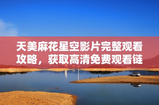 天美麻花星空影片完整观看攻略，获取高清免费观看链接