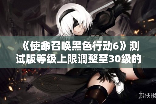 《使命召唤黑色行动6》测试版等级上限调整至30级的最新消息