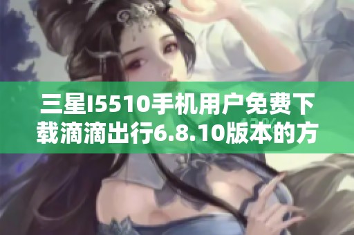 三星I5510手机用户免费下载滴滴出行6.8.10版本的方法分享