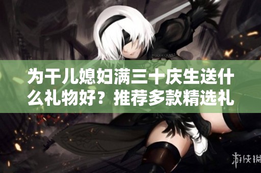 为干儿媳妇满三十庆生送什么礼物好？推荐多款精选礼品建议