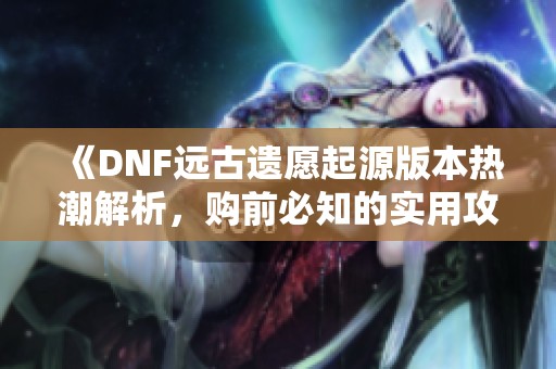 《DNF远古遗愿起源版本热潮解析，购前必知的实用攻略》