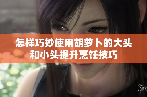 怎样巧妙使用胡萝卜的大头和小头提升烹饪技巧