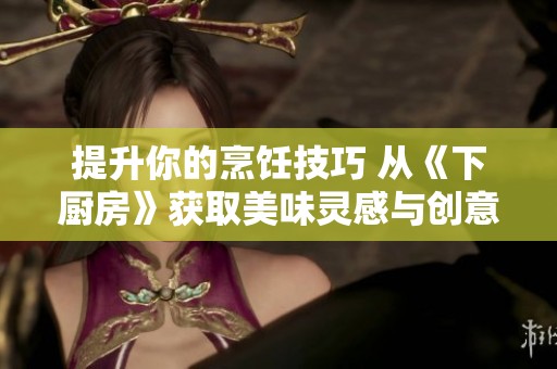 提升你的烹饪技巧 从《下厨房》获取美味灵感与创意菜谱