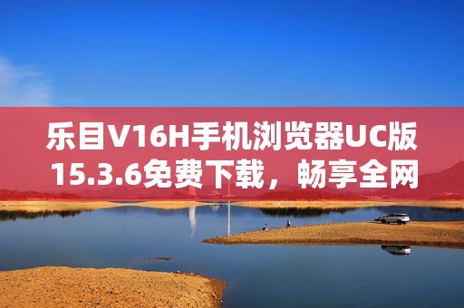 乐目V16H手机浏览器UC版15.3.6免费下载，畅享全网通体验