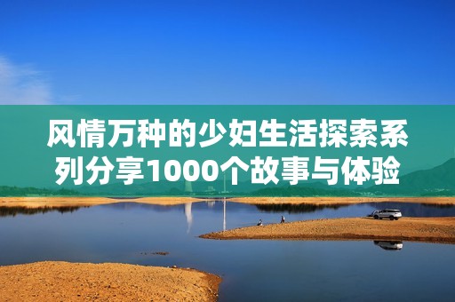 风情万种的少妇生活探索系列分享1000个故事与体验
