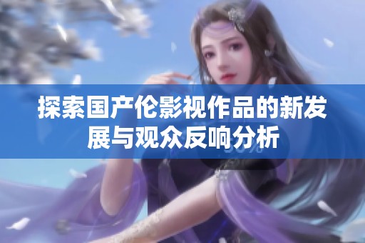 探索国产伦影视作品的新发展与观众反响分析