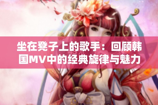 坐在凳子上的歌手：回顾韩国MV中的经典旋律与魅力表现