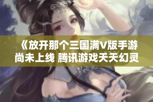 《放开那个三国满V版手游尚未上线 腾讯游戏天天幻灵也待发售》