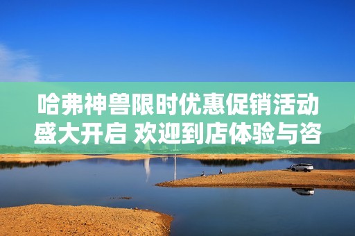 哈弗神兽限时优惠促销活动盛大开启 欢迎到店体验与咨询