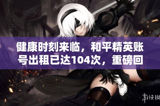 健康时刻来临，和平精英账号出租已达104次，重磅回归！