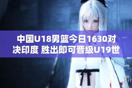 中国U18男篮今日1630对决印度 胜出即可晋级U19世界杯