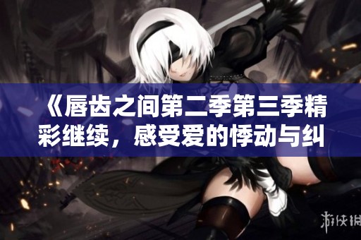 《唇齿之间第二季第三季精彩继续，感受爱的悸动与纠葛》