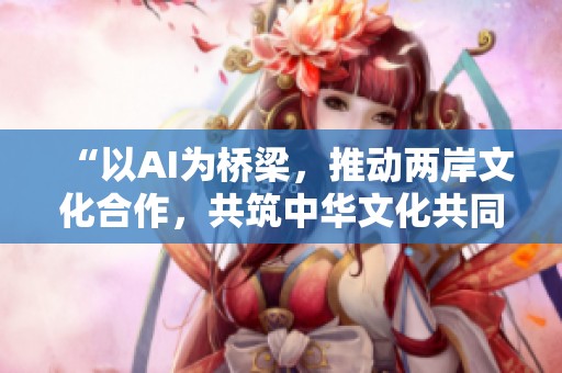 “以AI为桥梁，推动两岸文化合作，共筑中华文化共同体”