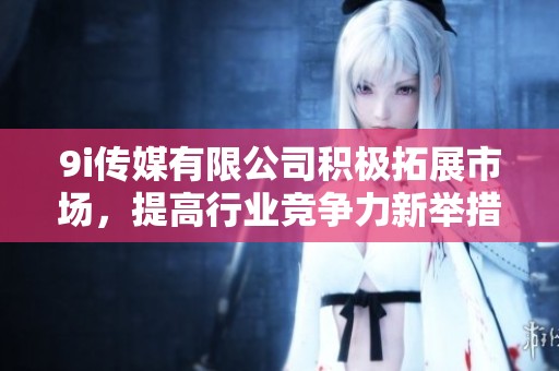 9i传媒有限公司积极拓展市场，提高行业竞争力新举措
