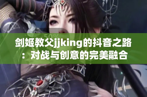 剑姬教父jjking的抖音之路：对战与创意的完美融合
