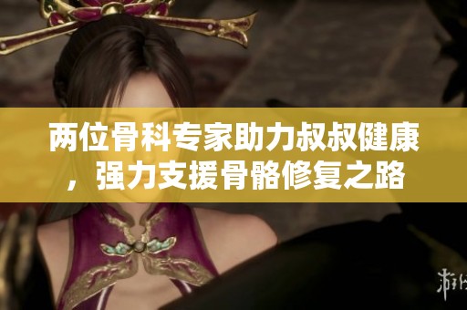 两位骨科专家助力叔叔健康，强力支援骨骼修复之路