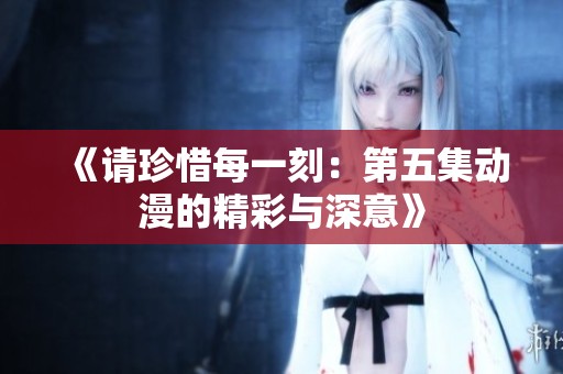 《请珍惜每一刻：第五集动漫的精彩与深意》