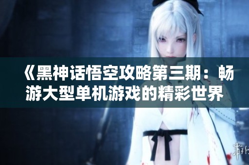 《黑神话悟空攻略第三期：畅游大型单机游戏的精彩世界》