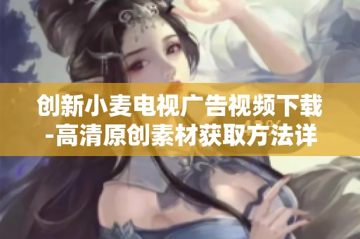 创新小麦电视广告视频下载-高清原创素材获取方法详解