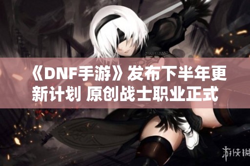 《DNF手游》发布下半年更新计划 原创战士职业正式登场
