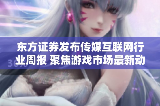东方证券发布传媒互联网行业周报 聚焦游戏市场最新动态与发展机会