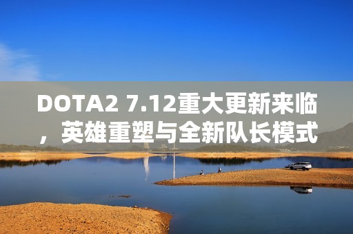 DOTA2 7.12重大更新来临，英雄重塑与全新队长模式精彩亮相