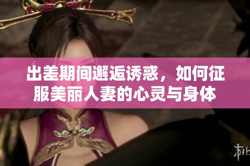 出差期间邂逅诱惑，如何征服美丽人妻的心灵与身体